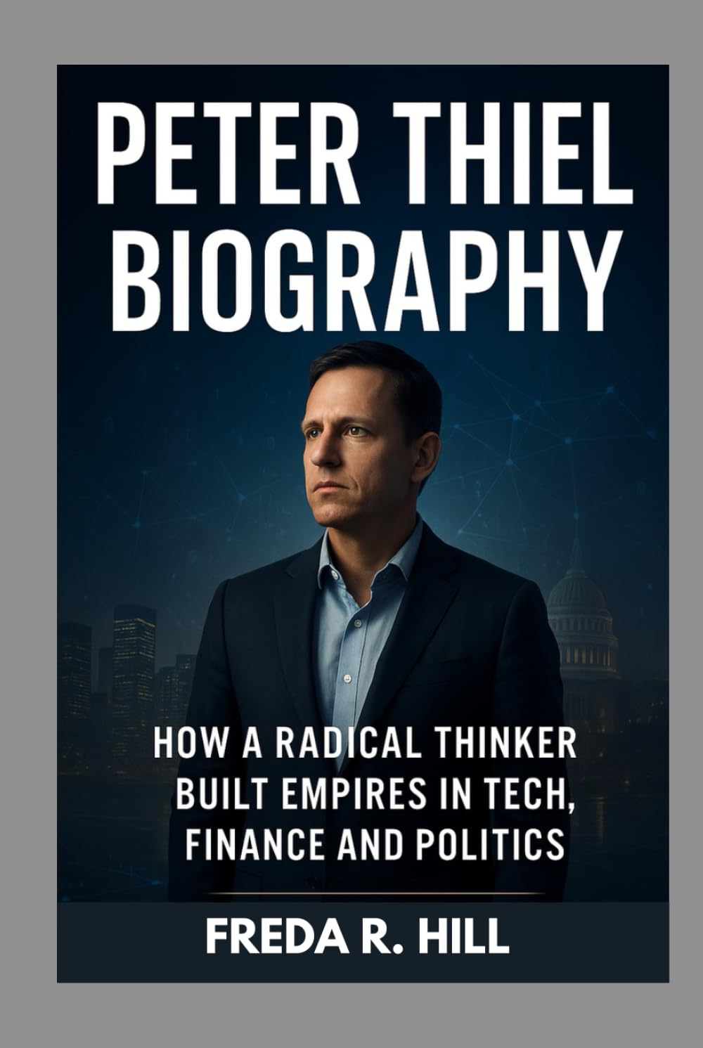 PETER THIEL BIOGRAPHY : HOW A RADICAL THINKER BUILT EMPIRES IN TECH, FINANCE AND POLITICS: THE LIFE AND LEGACY OF A TECH REVOLUTIONARY