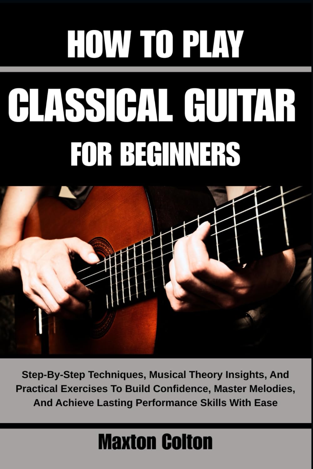 HOW TO PLAY CLASSICAL GUITAR FOR BEGINNERS: Step-By-Step Techniques, Musical Theory Insights, And Practical Exercises To Build Confidence, Master ... Achieve Lasting Performance Skills With Ease