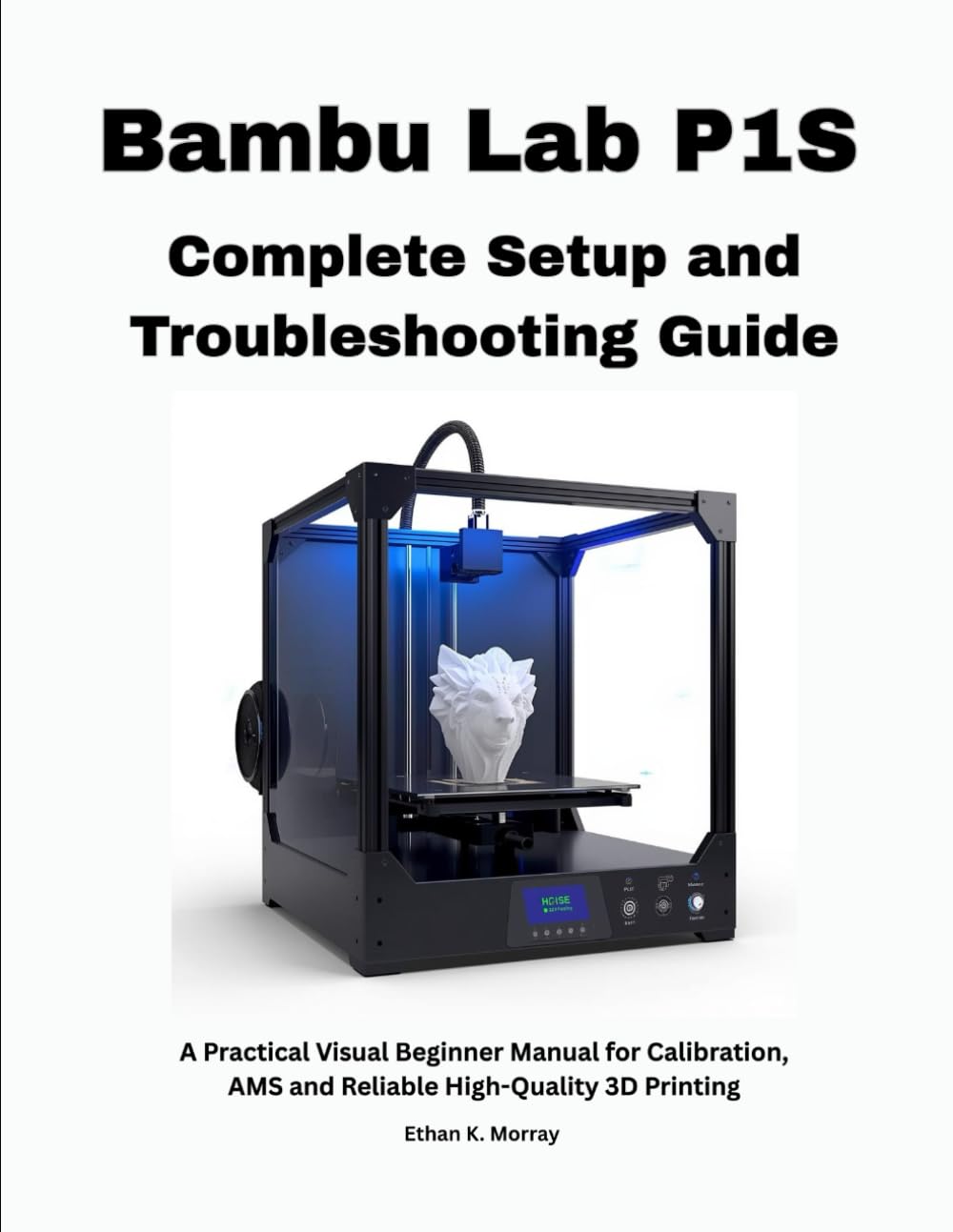 Bambu Lab P1S Complete Setup and Troubleshooting Guide: A Practical Visual Beginner Manual for Calibration, AMS and Reliable High-Quality 3D Printing