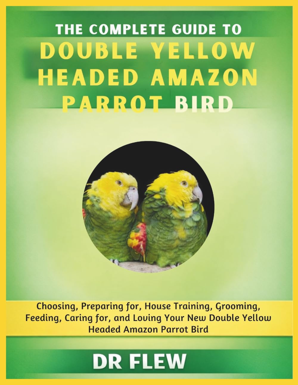 THE COMPLETE GUIDE TO DOUBLE YELLOW HEADED AMAZON PARROT BIRD: CHOOSING, PREPARING FOR, HOUSE TRAINING, GROOMING, FEEDING, CARING FOR AND LOVING YOUR NEW DOUBLE YELLOW HEADED AMAZON PARROT BIRD