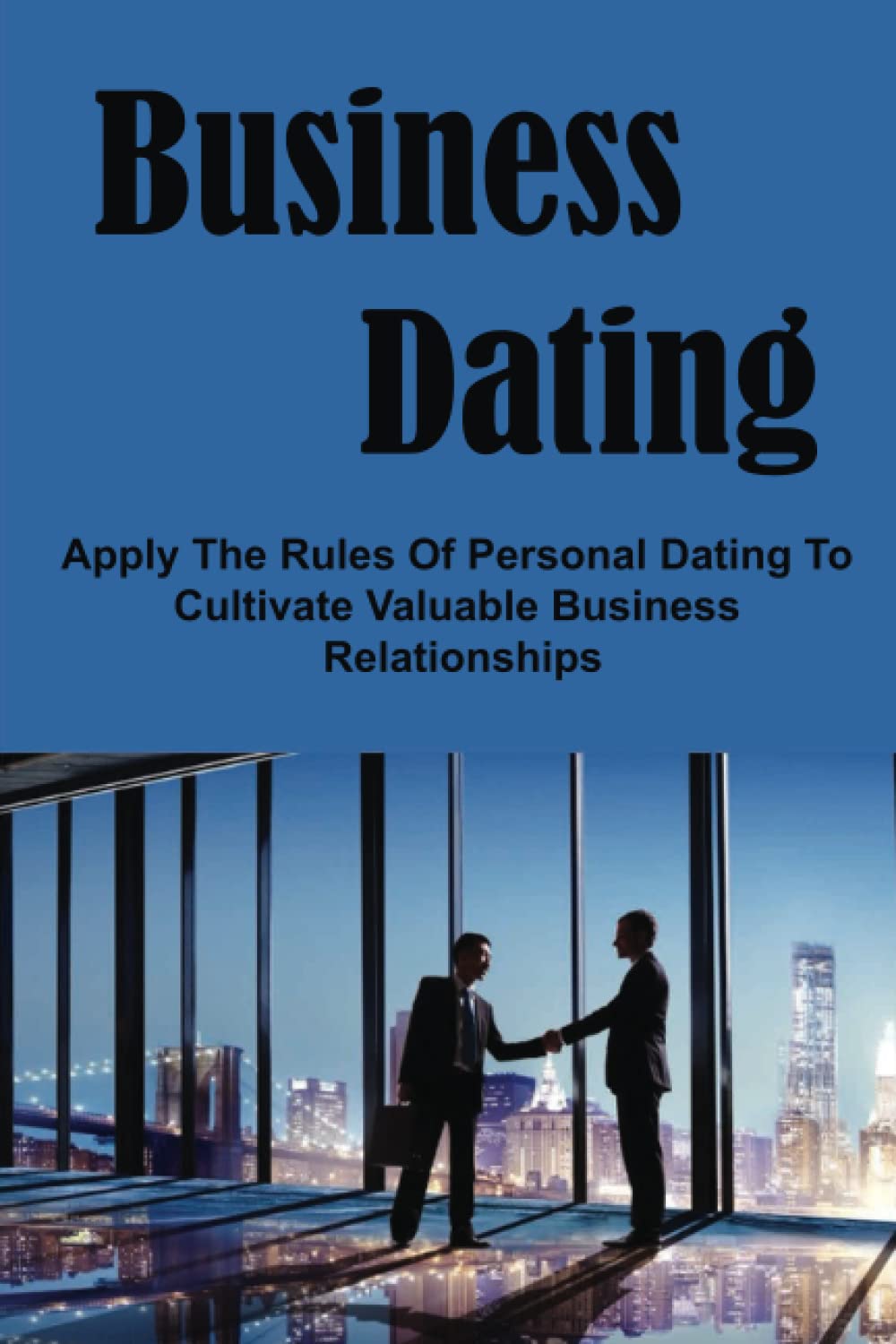 Business Dating: Apply The Rules Of Personal Dating To Cultivate Valuable Business Relationships