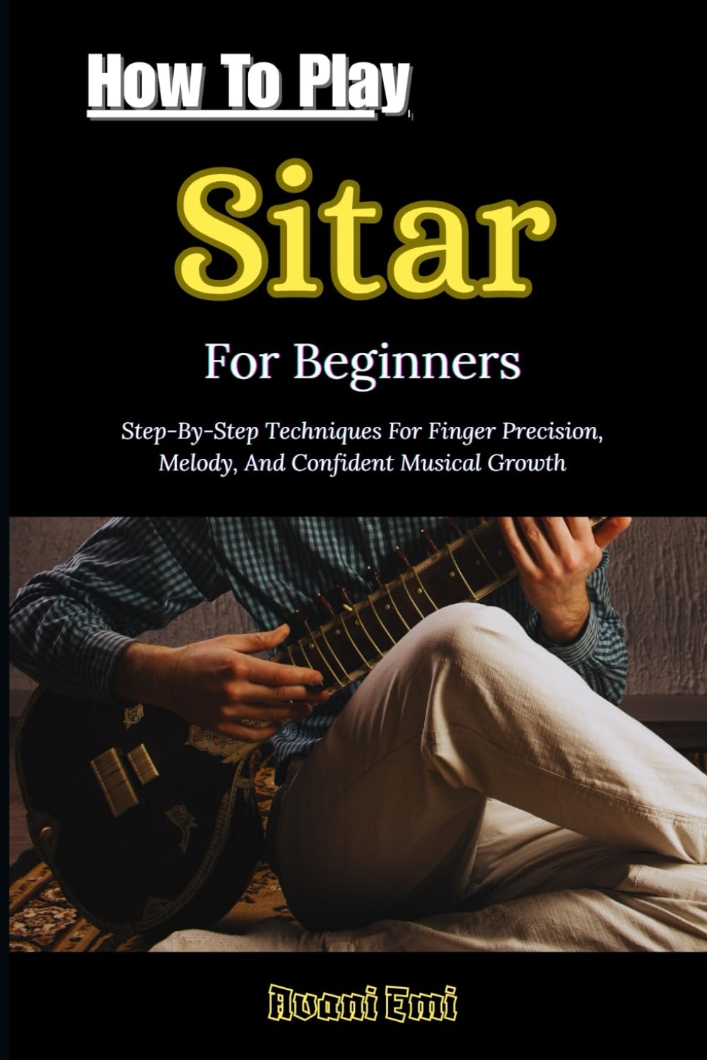 How To Play Sitar For Beginners: Step-By-Step Techniques For Finger Precision, Melody, And Confident Musical Growth
