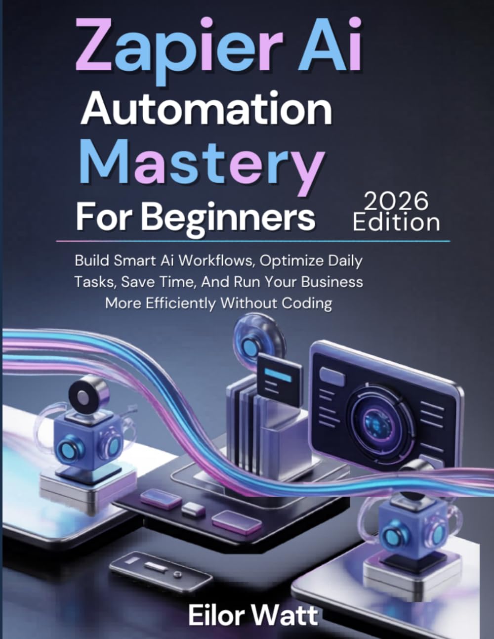 Zapier Ai Automation Mastery For Beginners: 2026 Edition: Build Smart Ai Workflows, Optimize Daily Tasks, Save Time, And Run Your Business More Efficiently Without Coding