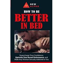 How to be "Better In Bed" Supercharge Your Confidence, Optimize Your Sexual Performance, and Make Any Woman Sexually Addicted to You