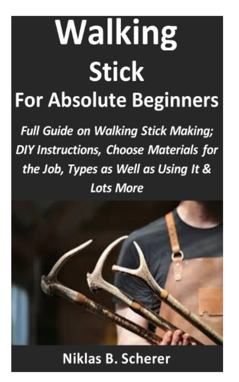 Walking Stick for Absolute Beginners: Full Guide on Walking Stick Making; DIY Instructions, Choose Materials for the Job, Types as Well as Using It & Lots More