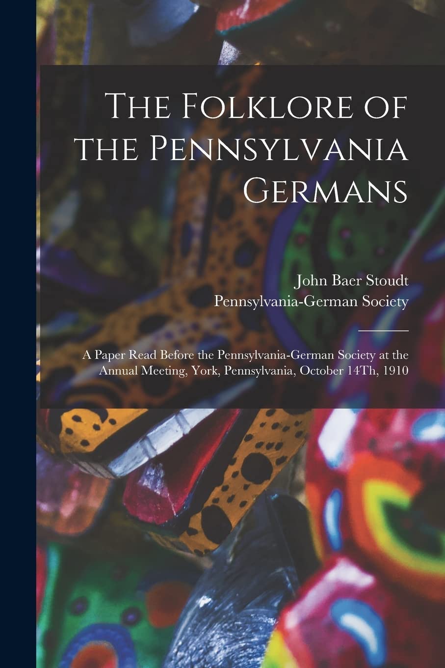 The Folklore of the Pennsylvania Germans: A Paper Read Before the Pennsylvania-German Society at the Annual Meeting, York, Pennsylvania, October 14Th, 1910
