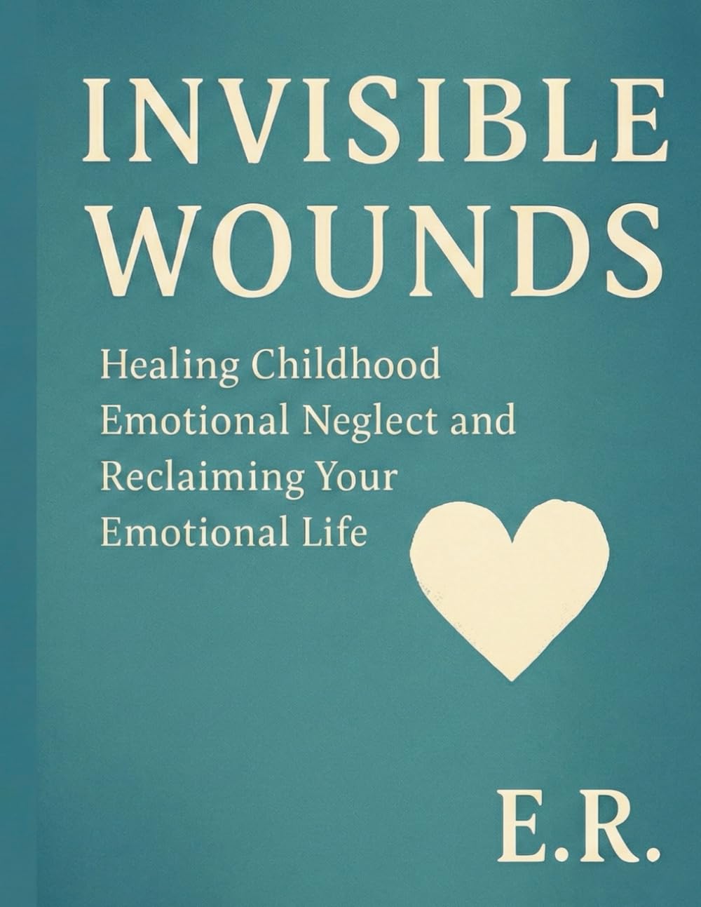 Invisible Wounds: Healing Childhood Emotional Neglect and Reclaiming Your Emotional Life