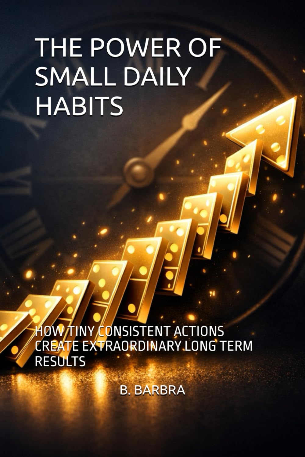 THE POWER OF SMALL DAILY HABITS: HOW TINY CONSISTENT ACTIONS CREATE EXTRAORDINARY LONG TERM RESULTS