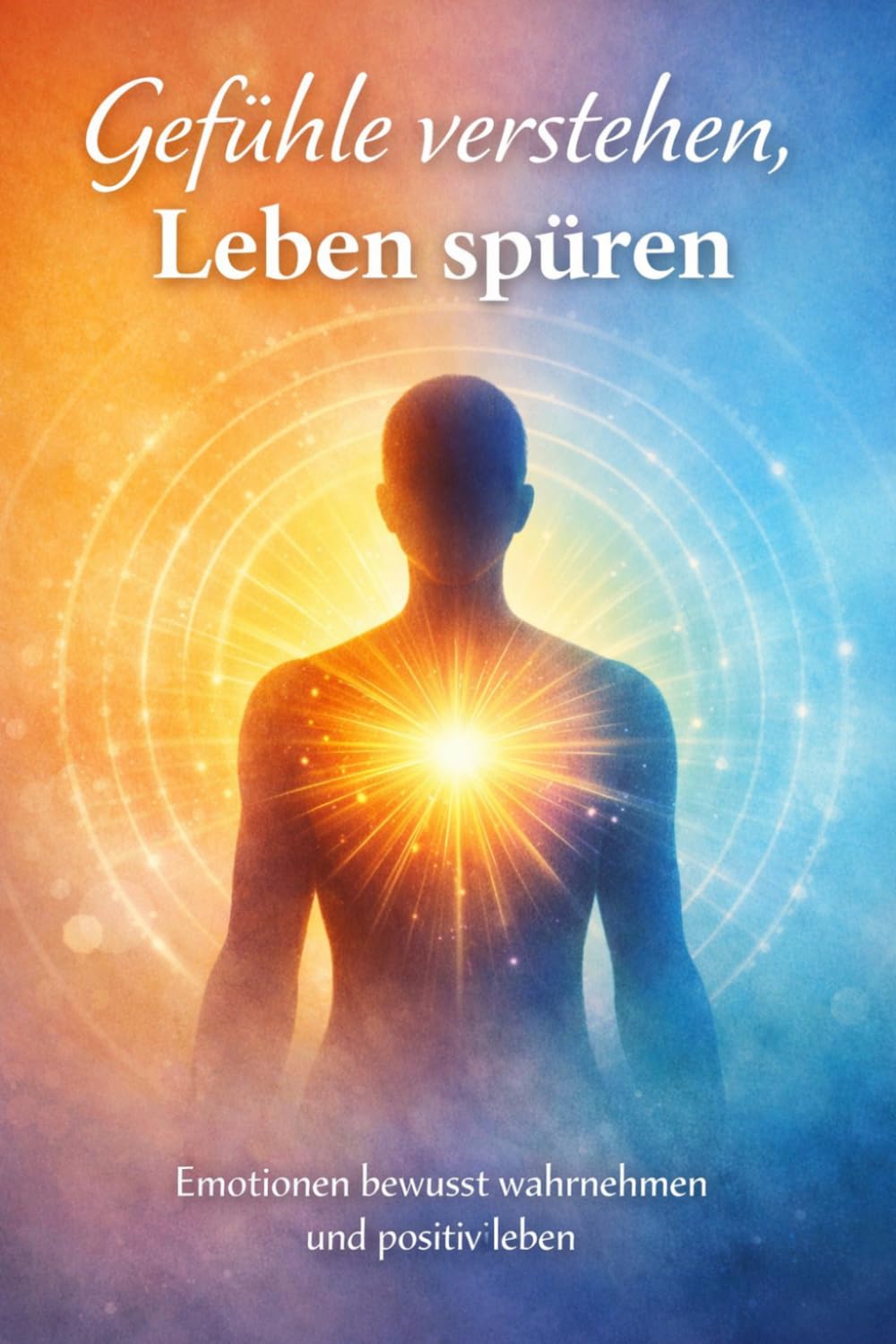 Gefühle Verstehen Leben spüren: Emotionen bewusst wahrnehmen und positiv Leben