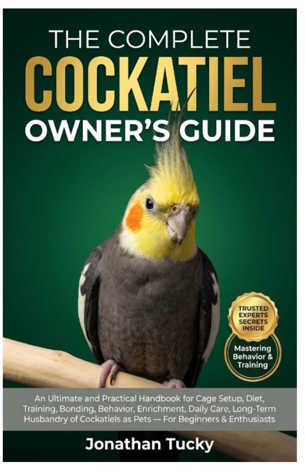 THE COMPLETE COCKATIEL OWNER’S GUIDE: An Ultimate And Practical Handbook For Cage Setup, Diet, Training, Bonding, Behavior, Enrichment, Daily Care, ... As Pets — For Beginners & Enthusiasts