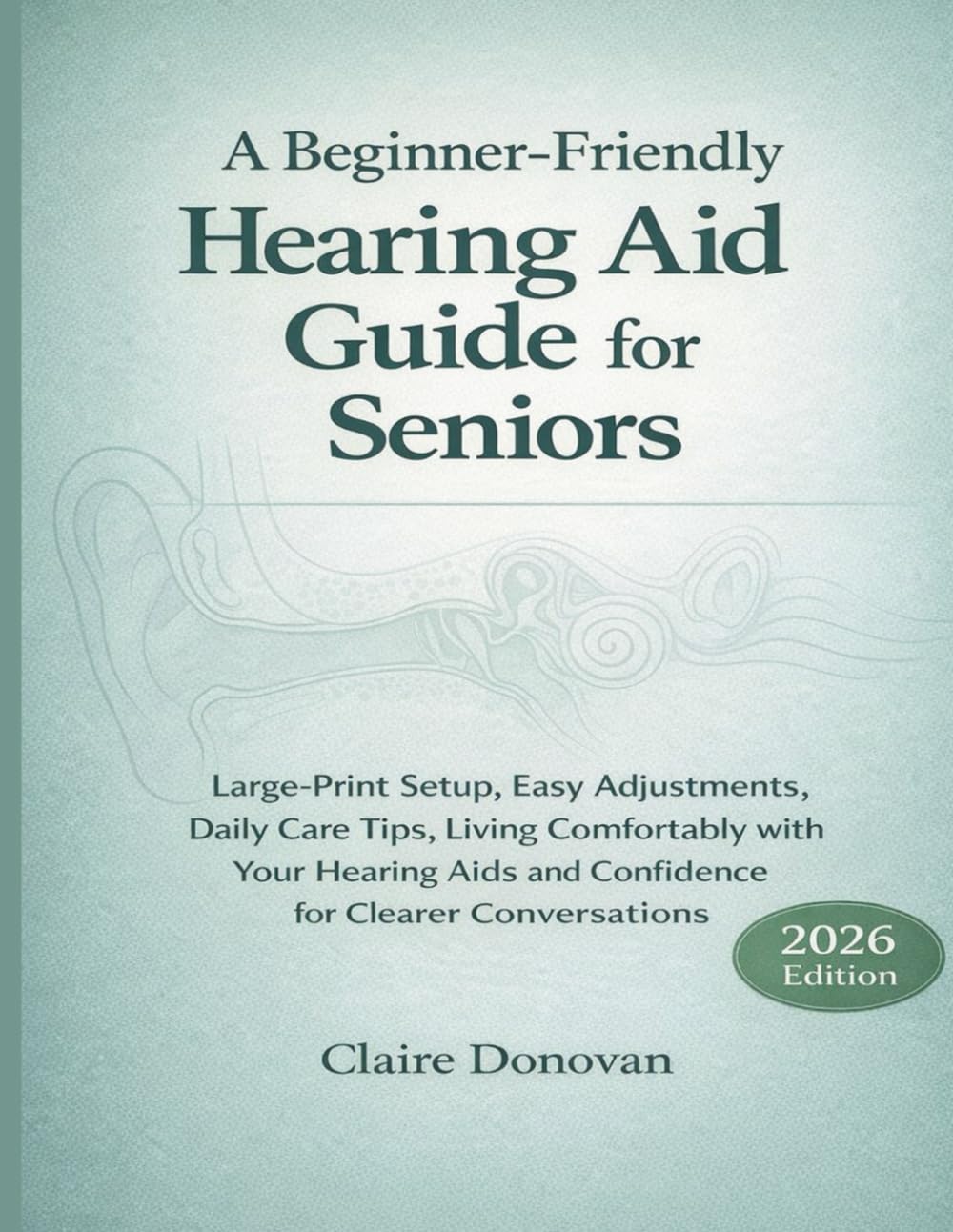 A BEGINNER FRIENDLY HEARING AID GUIDE FOR SENIORS: Large-Print Setup, Easy Adjustments, Daily Care Tips, Living Comfortably with Your Hearing Aids and Confidence for Clearer Conversations