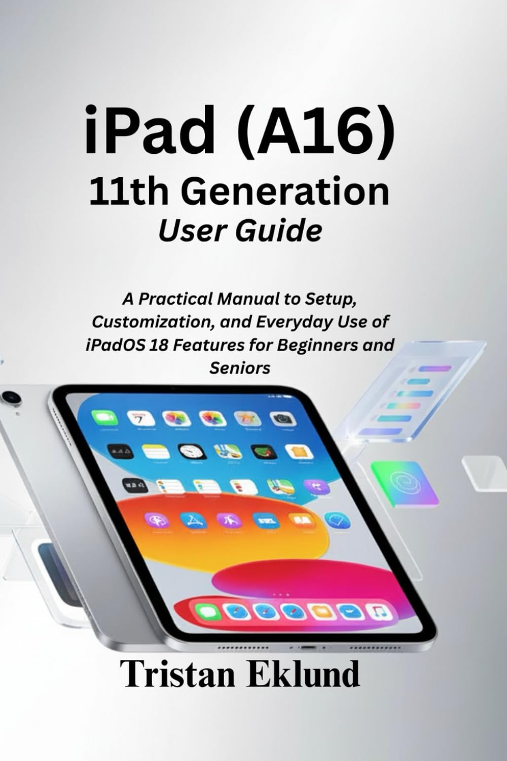 iPad (A16) 11th Generation User Guide: A Practical Manual to Setup, Customization, and Everyday Use of iPadOS 18 Features for Beginners and Seniors