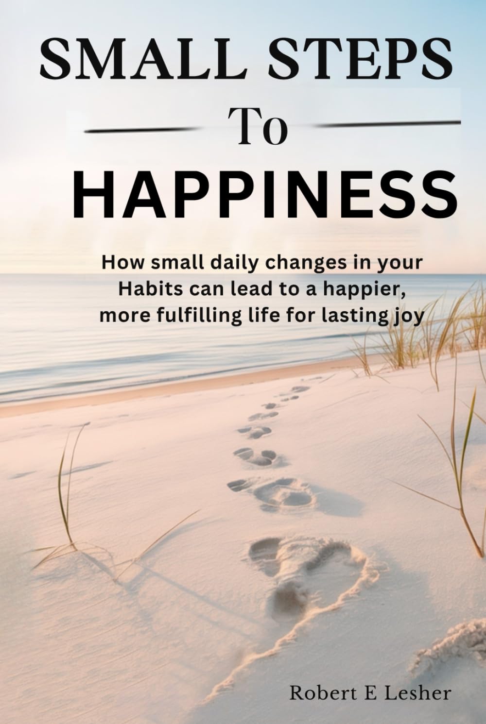 SMALL STEPS TO HAPPINESS: How small daily changes in your Habits can lead to a happier, more fulfilling life for lasting joy