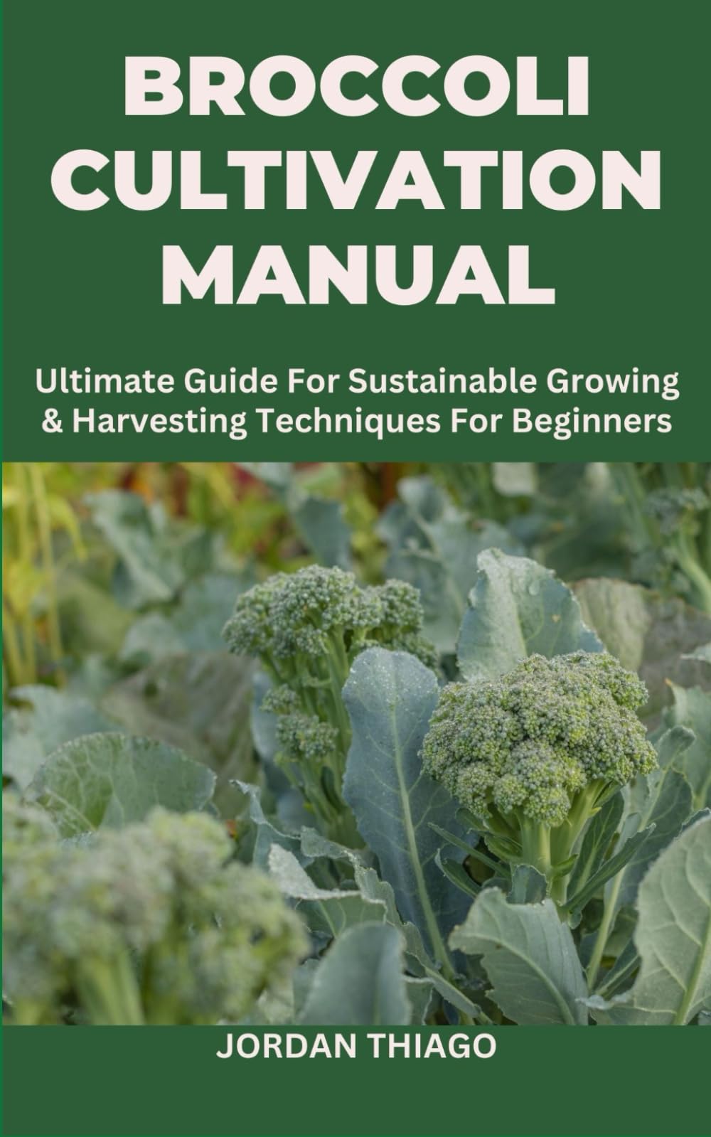 BROCCOLI CULTIVATION MANUAL: Ultimate Guide For Sustainable Growing & Harvesting Techniques For Beginners