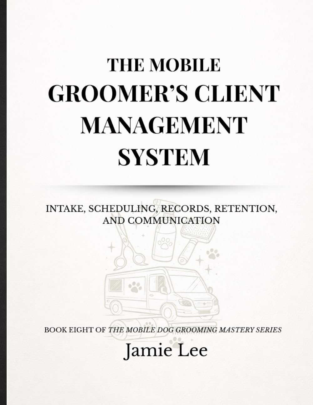 The Mobile Groomer’s Client Management System: Intake, scheduling, records, retention, and communication (Mobile Dog Grooming Mastery Series)