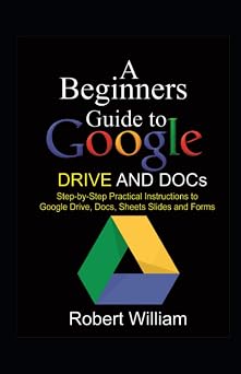 A Beginners Guide to Google Drive And Docs Step-by-step Practical Instructions to Google Drive, Docs, Sheets and Forms
