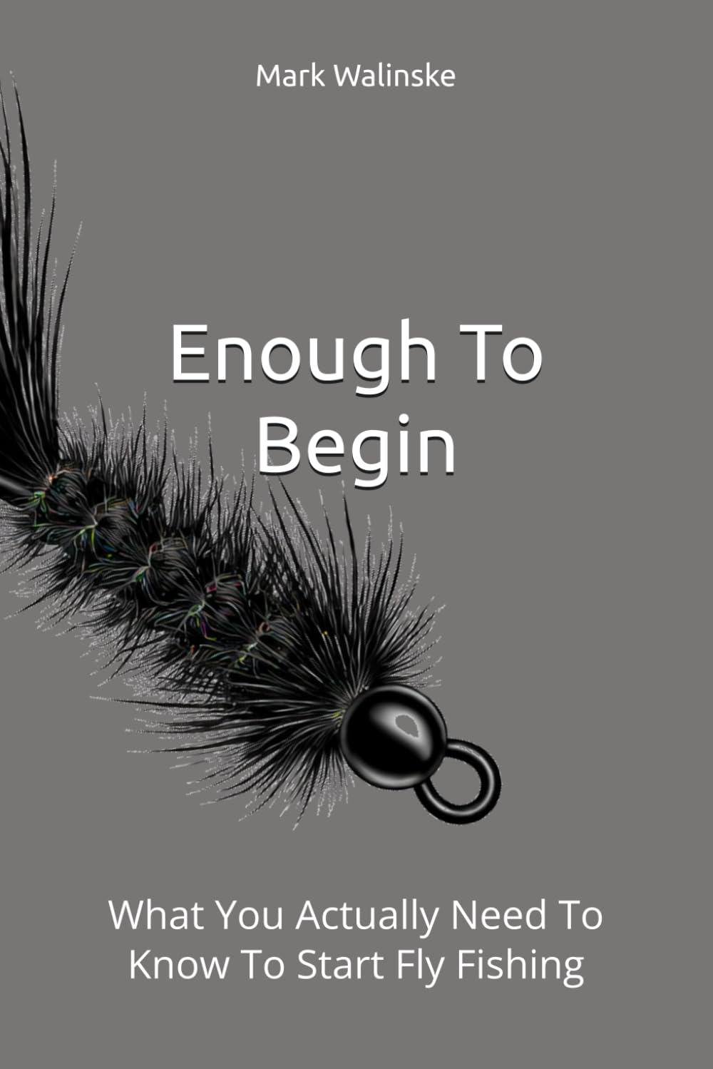 Enough To Begin: What You Actually Need To Know To Start Fly Fishing (An Uncomplicated Fly Fishing Series)