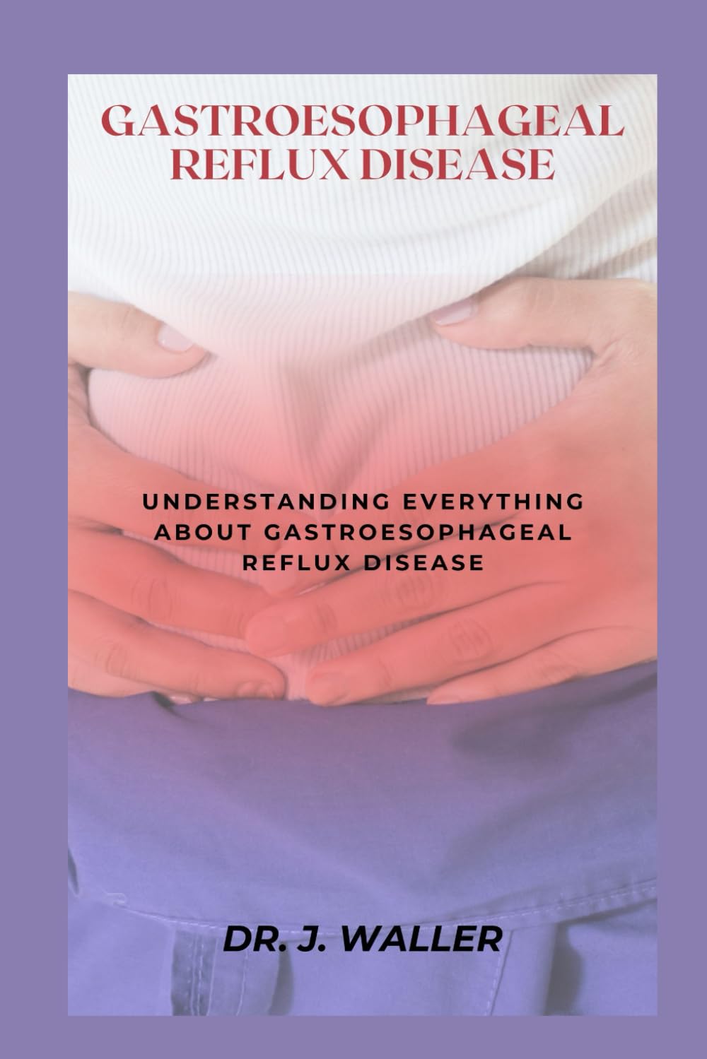 GASTROESOPHAGEAL REFLUX DISEASE: UNDERSTANDING EVERYTHING ABOUT GASTROESOPHAGEAL REFLUX DISEASE