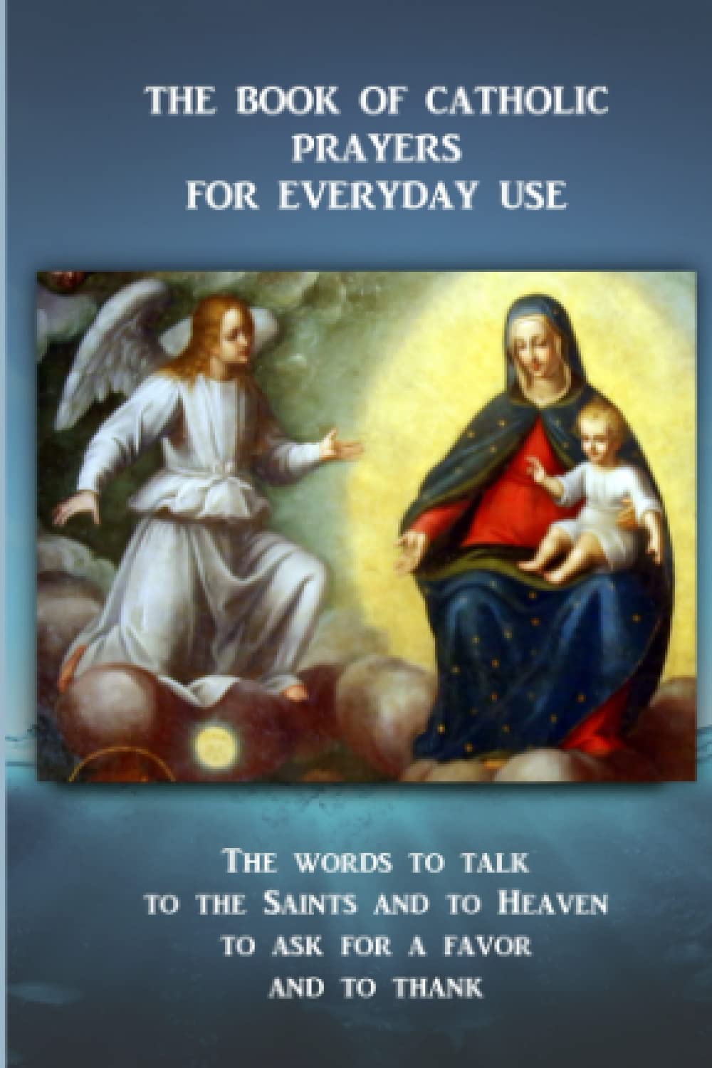 THE BOOK OF CATHOLIC PRAYERS FOR EVERYDAY USE: The words to talk to the Saints and to Heaven, to ask for a favor and to thank
