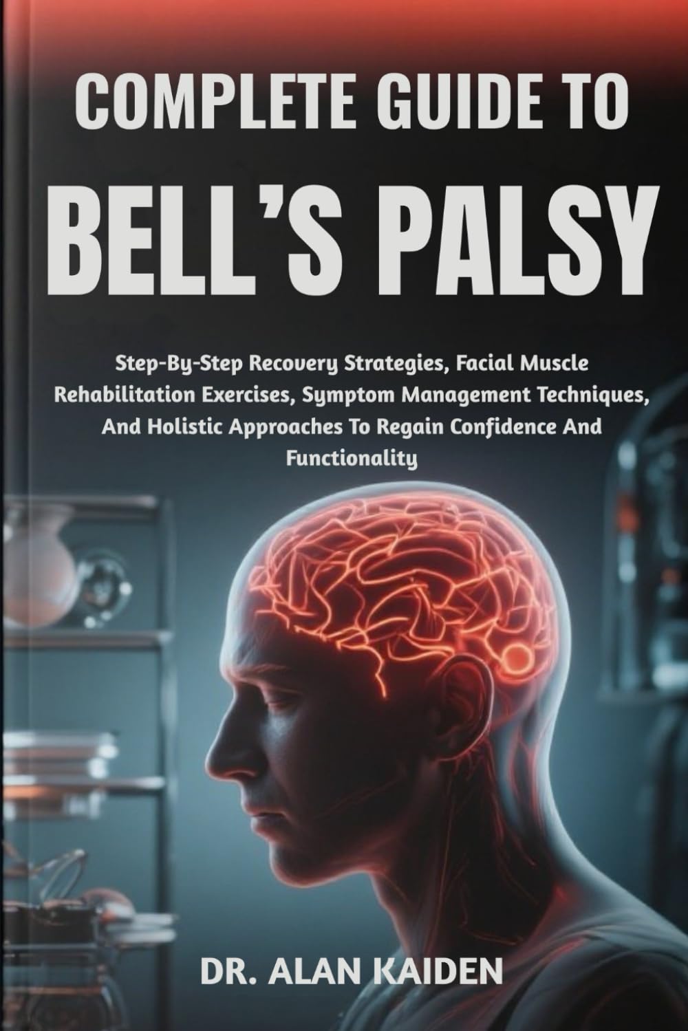 COMPLETE GUIDE TO BELL’S PALSY: Step-By-Step Recovery Strategies, Facial Muscle Rehabilitation Exercises, Symptom Management Techniques, And Holistic Approaches To Regain Confidence And Functionality