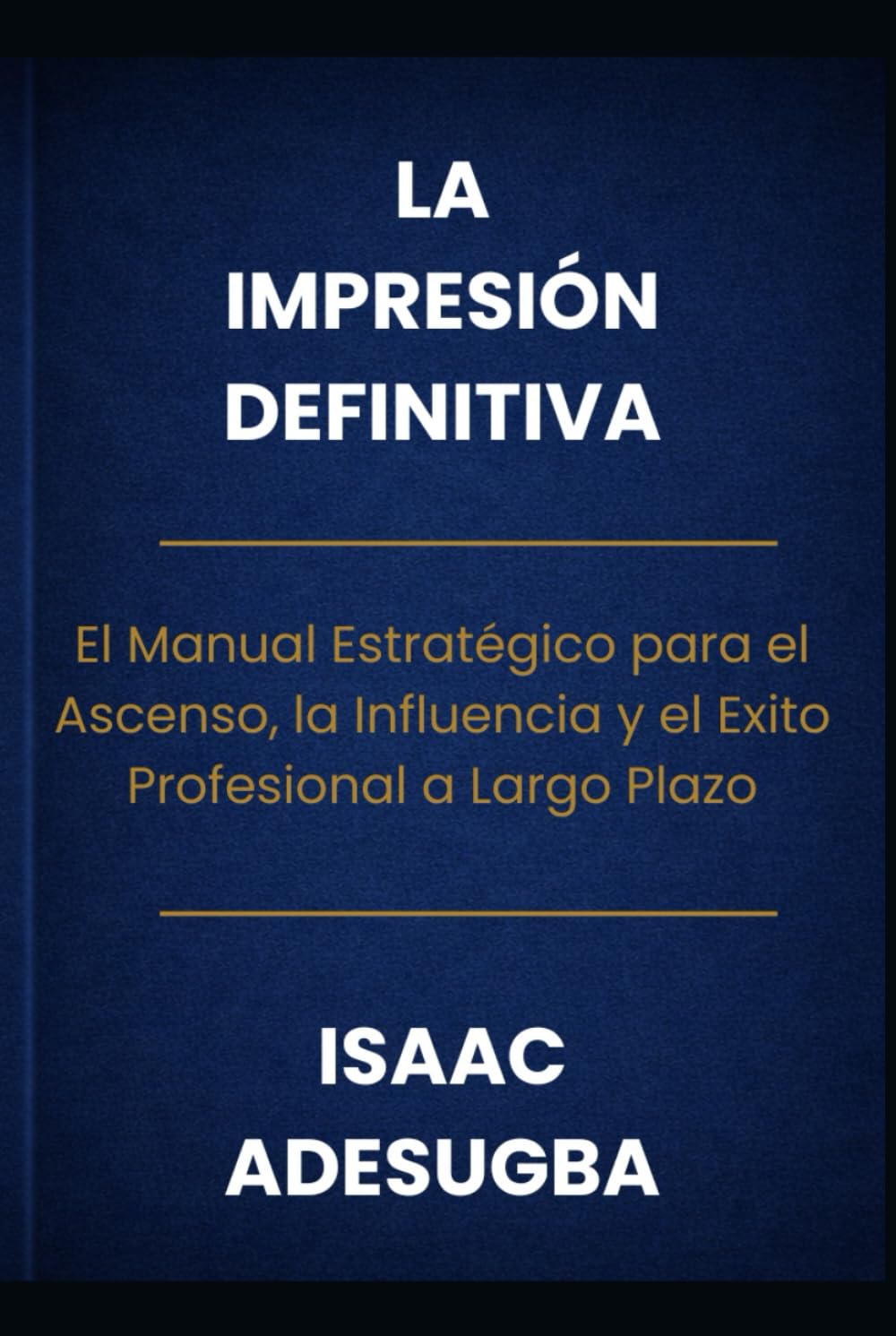 LA IMPRESIÓN DEFINITIVA: El Manual Estratégico para el Ascenso, la Influencia y el Éxito Profesional a Largo Plazo