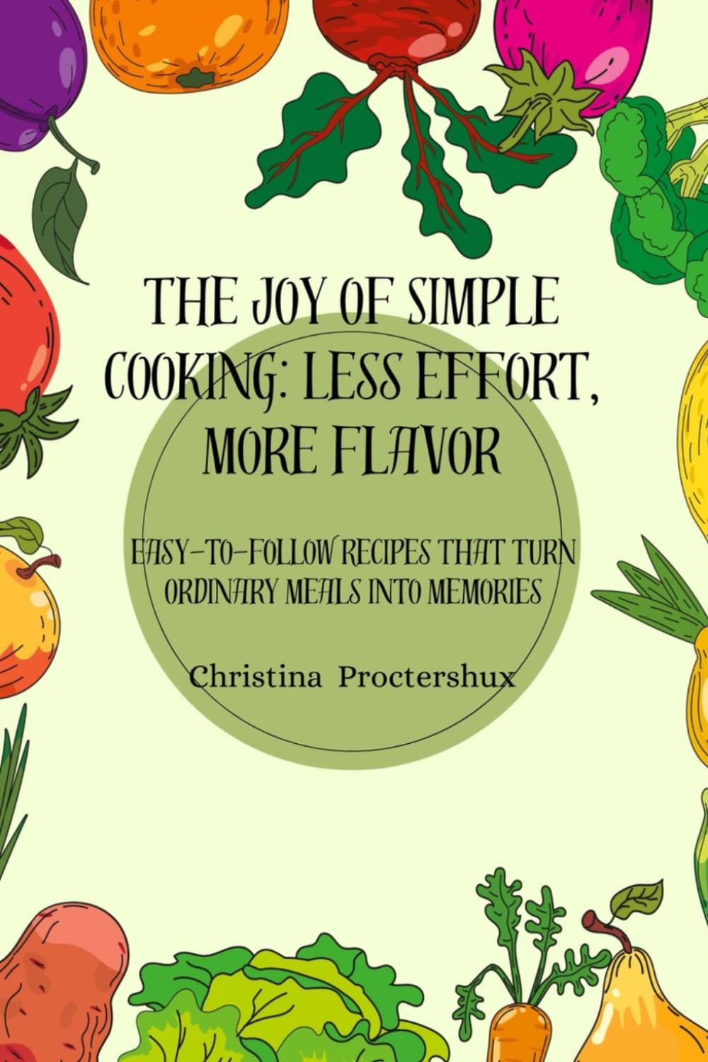 The Joy of Simple Cooking: Less Effort, More Flavor: Easy-to-Follow Recipes That Turn Ordinary Meals into Memories