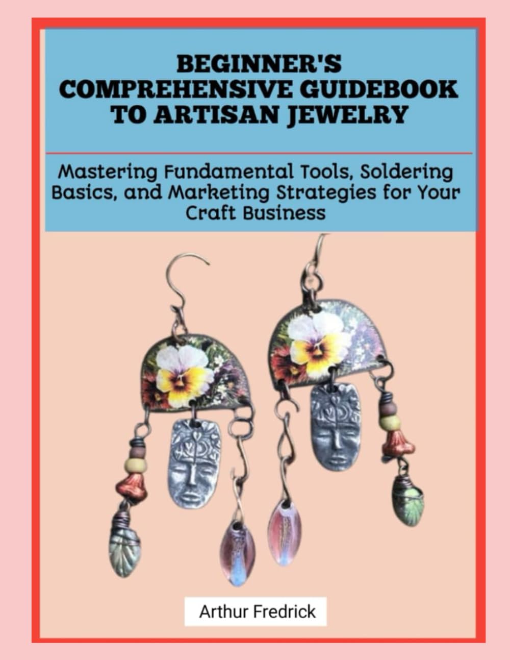 BEGINNER'S COMPREHENSIVE GUIDEBOOK TO ARTISAN JEWELRY: Mastering Fundamental Tools, Soldering Basics, and Marketing Strategies for Your Craft Business