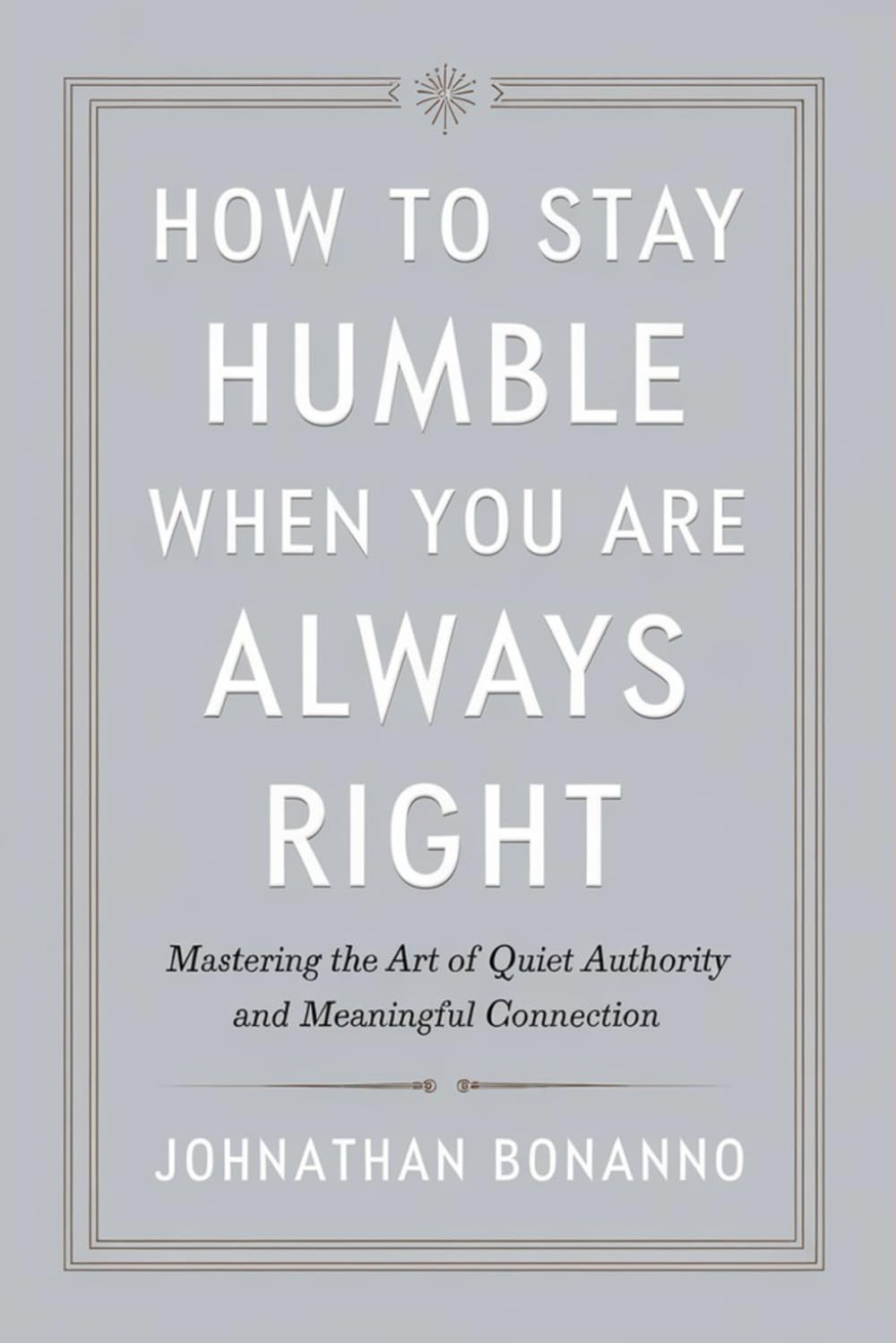 How to Stay Humble When You Are Always Right: Mastering the Art of Quiet Authority and Meaningful Connection