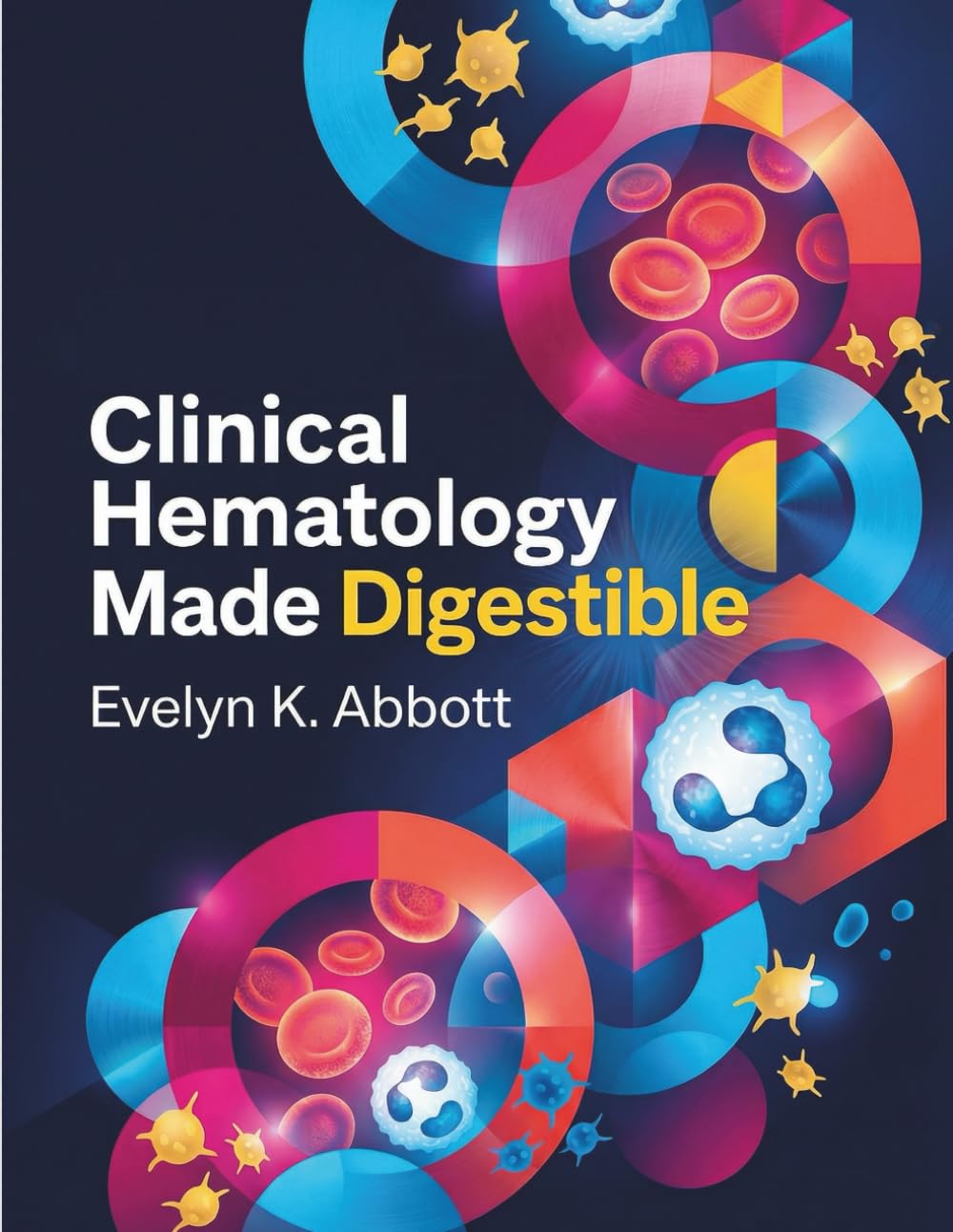 Clinical Hematology Made Digestible: A Practical Handbook of Blood Cell Identification, Laboratory Interpretation, Diagnostic Reasoning, and Disease Classification for Students and Clinicians