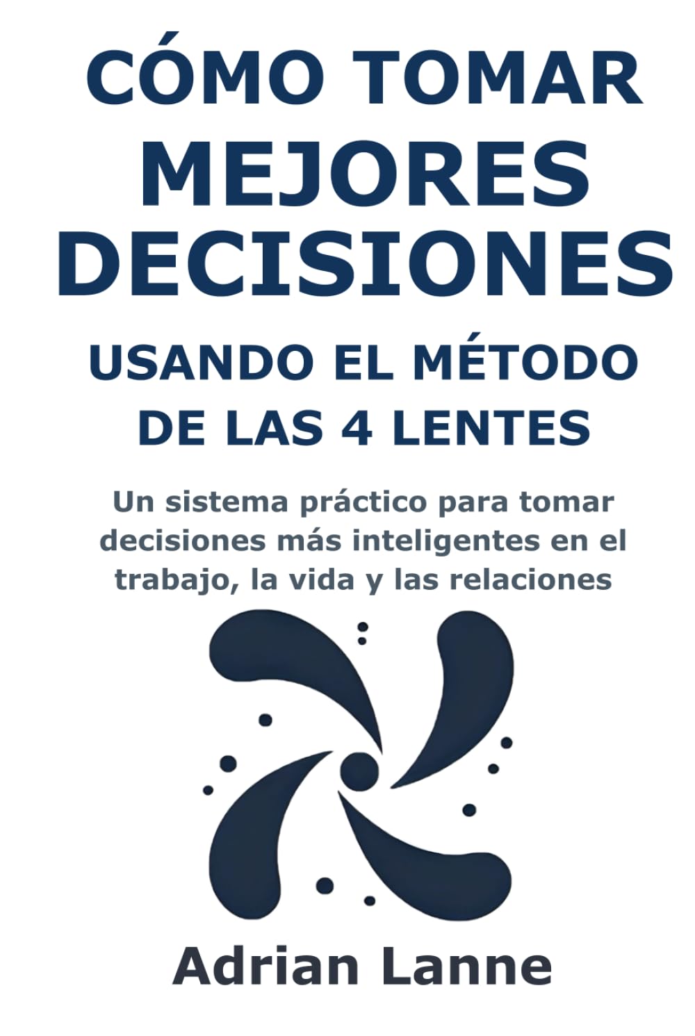 Cómo Tomar Mejores Decisiones Usando el Método de las 4 Lentes: Un sistema práctico para tomar decisiones más inteligentes en el trabajo, la vida y las relaciones