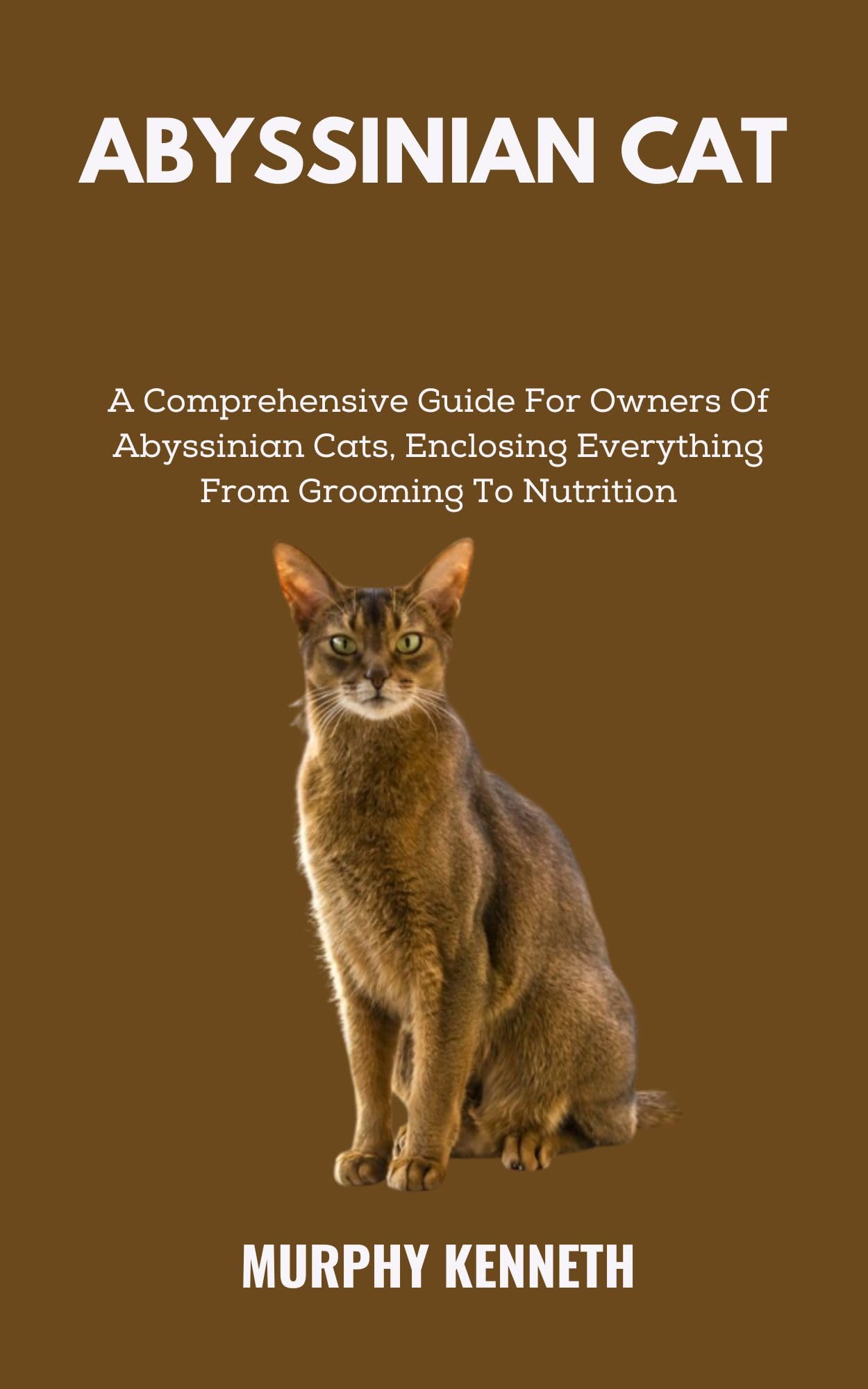 ABYSSINIAN CAT: A Comprehensive Guide For Owners Of Abyssinian Cats, Enclosing Everything From Grooming To Nutrition