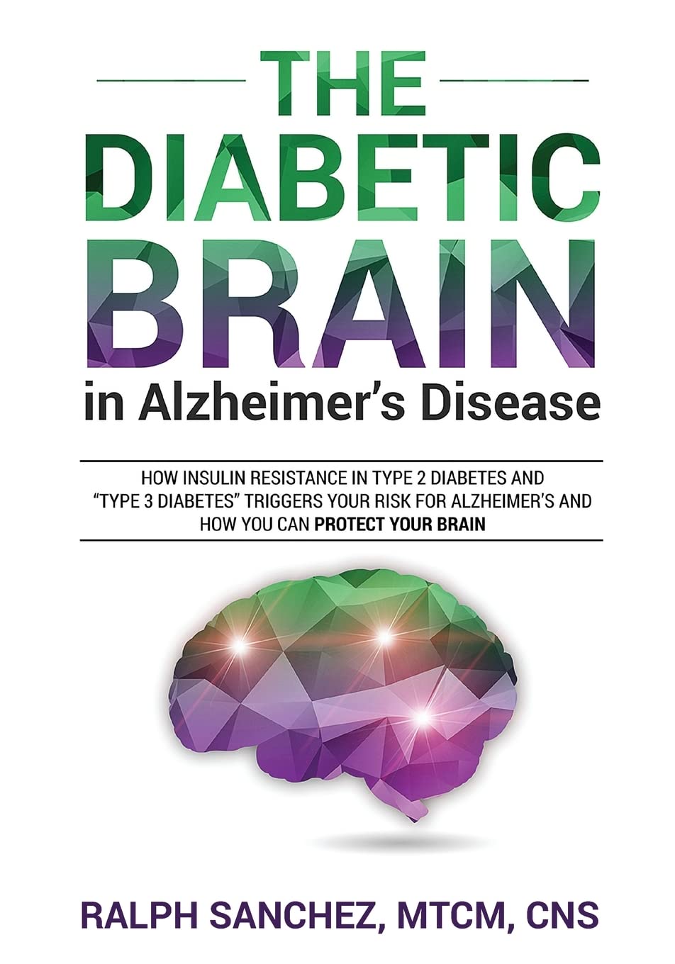 The Diabetic Brain in Alzheimer’s Disease: How Insulin Resistance in Type 2 Diabetes and “Type 3 Diabetes” Triggers Your Risk for Alzheimer’s and How You Can Protect Your Brain