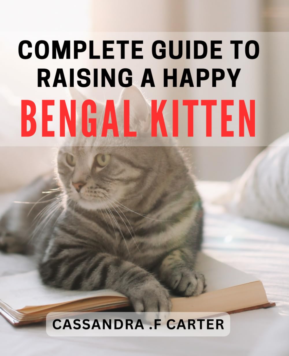 Complete Guide to Raising a Happy Bengal Kitten: The Ultimate Bengal Kitten Care Handbook: Create a Joyful Bond with Your Feline Friend.