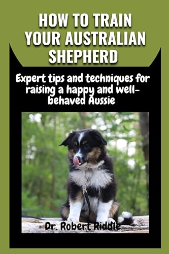 HOW TO TRAIN YOUR AUSTRALIAN SHEPHERD: Expert tips and techniques for raising a happy and well-behaved Aussie