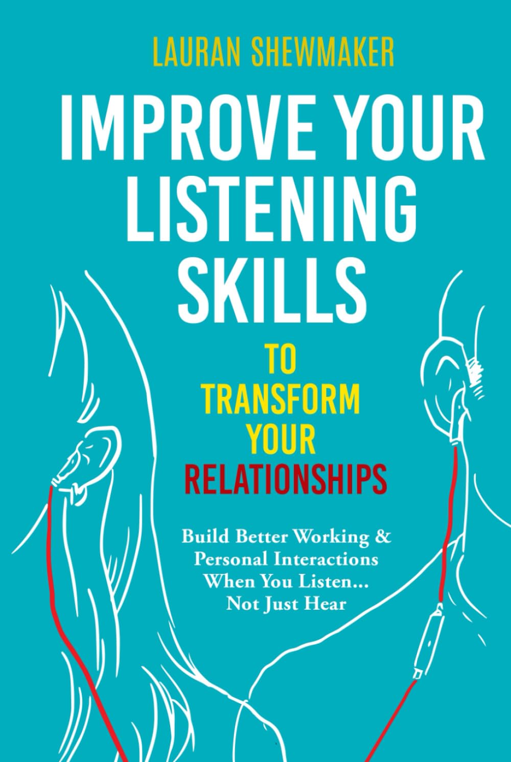 Improve Your Listening Skills to Transform Your Relationships: Build Better Working & Personal Interactions When You Listen... Not Just Hear