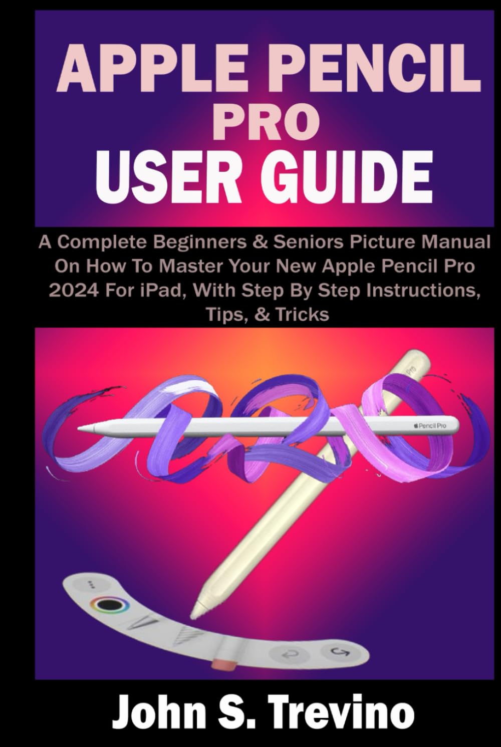 APPLE PENCIL PRO USER GUIDE: A Complete Beginners & Seniors Picture Manual On How To Master Your New Apple Pencil Pro 2024 For iPad, With Step By Step Instructions, Tips, & Tricks