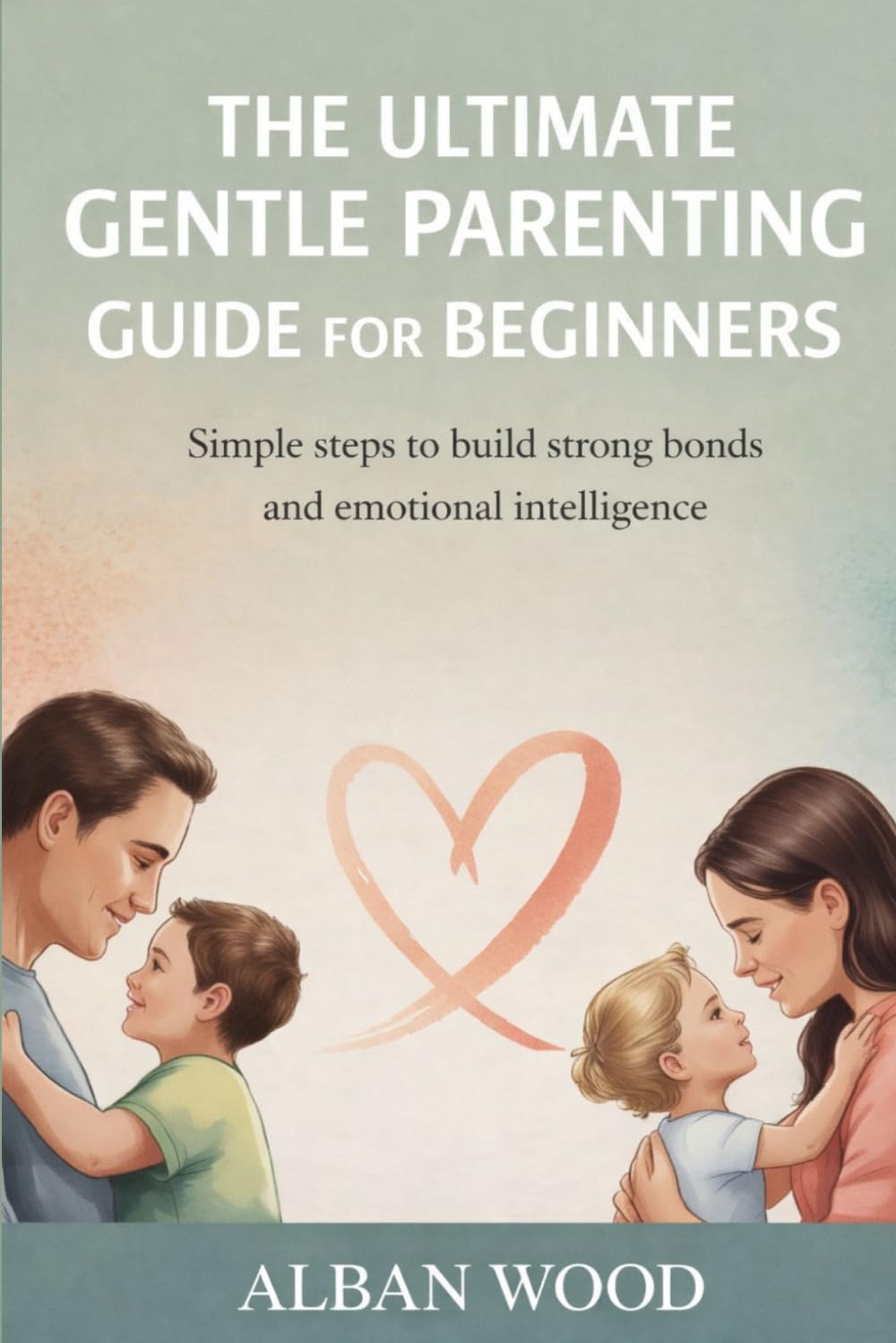 The Ultimate Gentle Parenting Guide for Beginners: Simple Steps to Build Strong Bonds and Emotional Intelligence