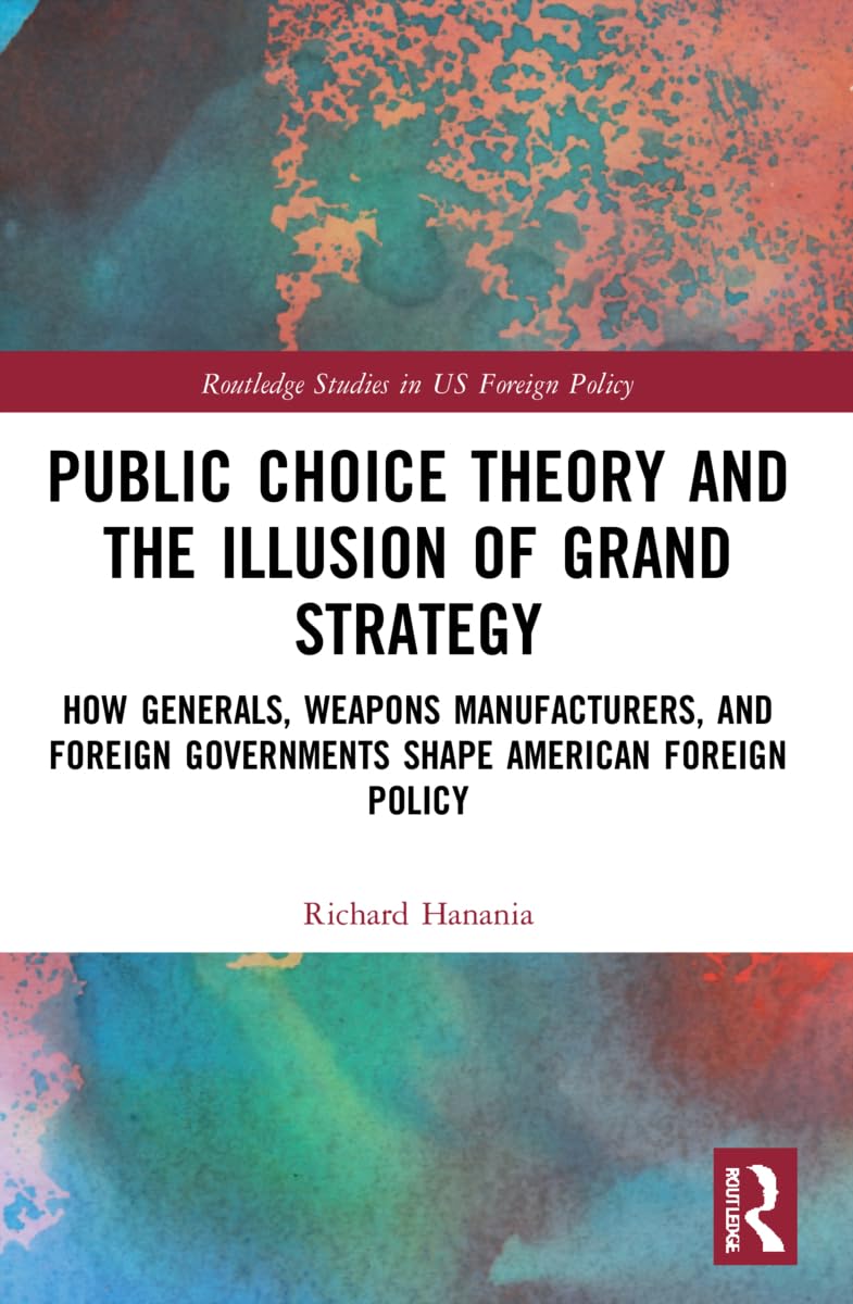 Public Choice Theory and the Illusion of Grand Strategy: How Generals, Weapons Manufacturers, and Foreign Governments Shape American Foreign Policy (Routledge Studies in US Foreign Policy)