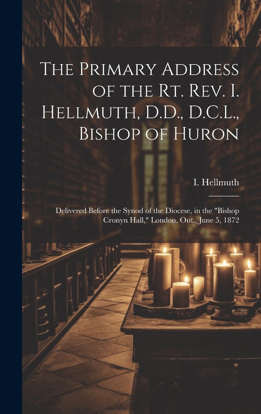 The Primary Address of the Rt. Rev. I. Hellmuth, D.D., D.C.L., Bishop of Huron: Delivered Before the Synod of the Diocese, in the "Bishop Cronyn Hall," London, Ont., June 5, 1872
