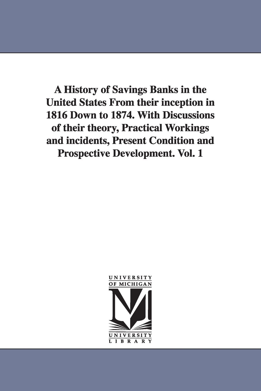 A history of savings banks in the United States from their inception in 1816 down to 1874. With discussions of their theory, practical workings and ... and prospective development.: Vol. 2: 1