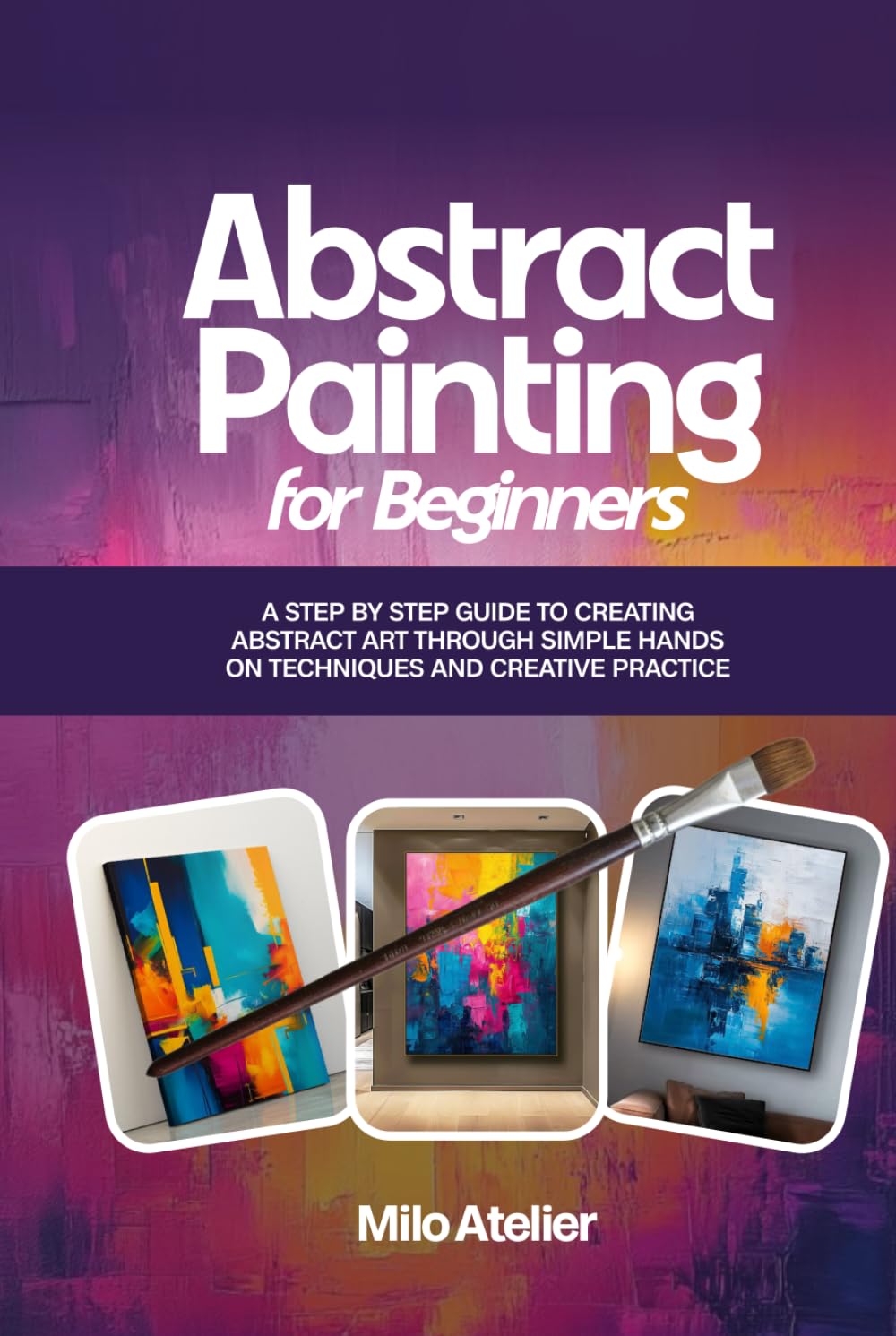 Abstract Painting for Beginners: A Step-by-Step Guide to Creating Abstract Art Through Simple Hands-On Techniques and Creative Practice