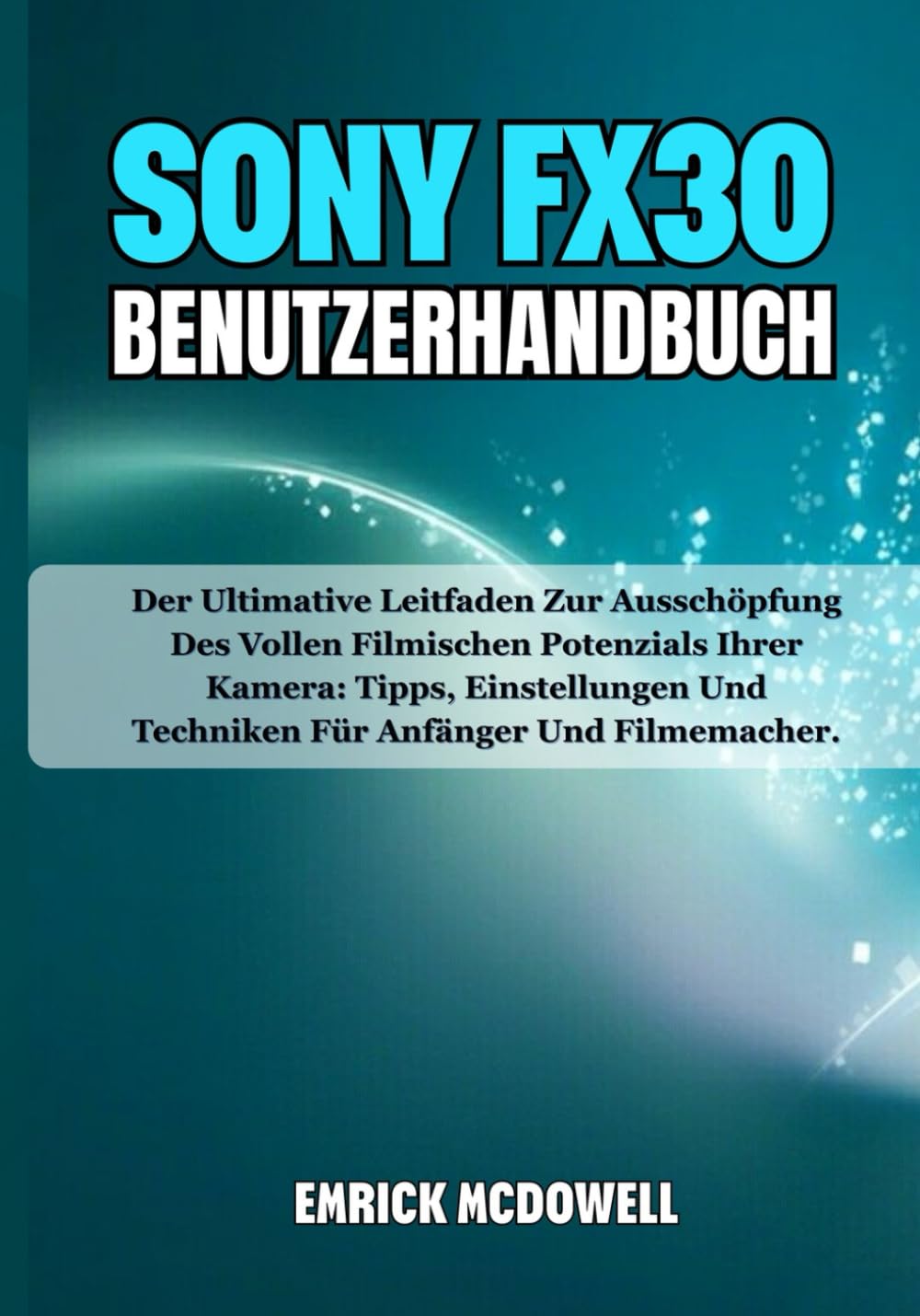 SONY FX30 BENUTZERHANDBUCH: Der Ultimative Leitfaden Zur Ausschöpfung Des Vollen Filmischen Potenzials Ihrer Kamera: Tipps, Einstellungen Und Techniken Für Anfänger Und Filmemacher.