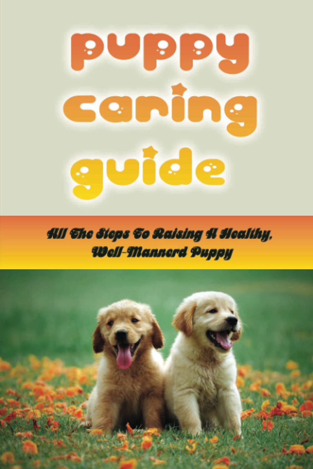 Puppy Caring Guide: All The Steps To Raising A Healthy, Well-Mannerd Puppy: How Much Effort Should I Train My Puppy