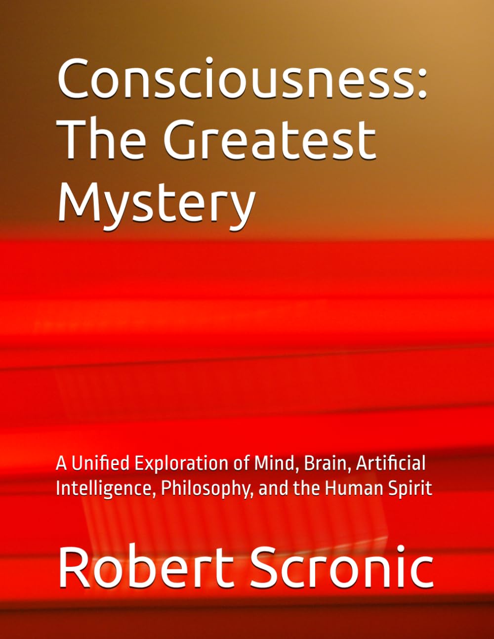 Consciousness: The Greatest Mystery: A Unified Exploration of Mind, Brain, Artificial Intelligence, Philosophy, and the Human Spirit