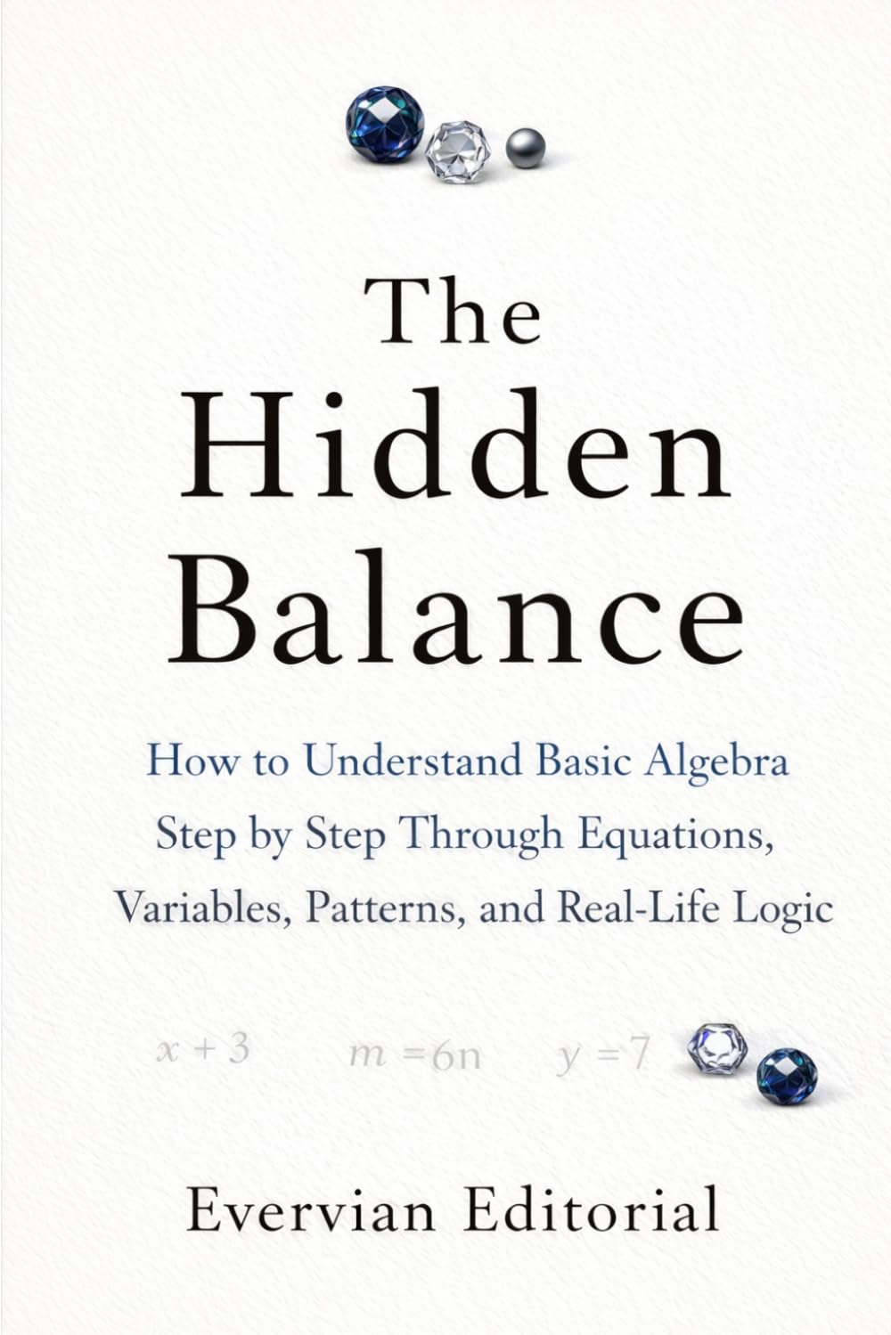 The Hidden Balance: How to Understand Basic Algebra Step by Step Through Equations, Variables, Patterns, and Real-Life Logic