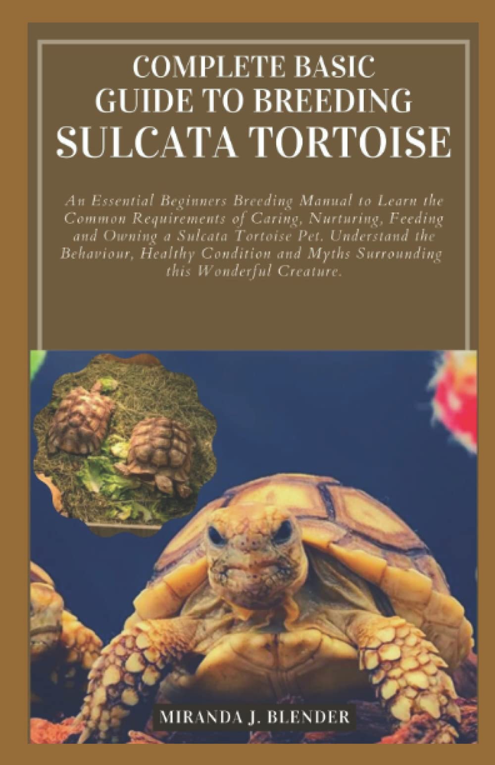 COMPLETE BASIC GUIDE TO BREEDING SULCATA TORTOISE: An Essential Beginners Breeding Manual to Learn the Common Requirements of Caring, Nurturing, Feeding and Owning a Sulcata Tortoise Pet. Understand t