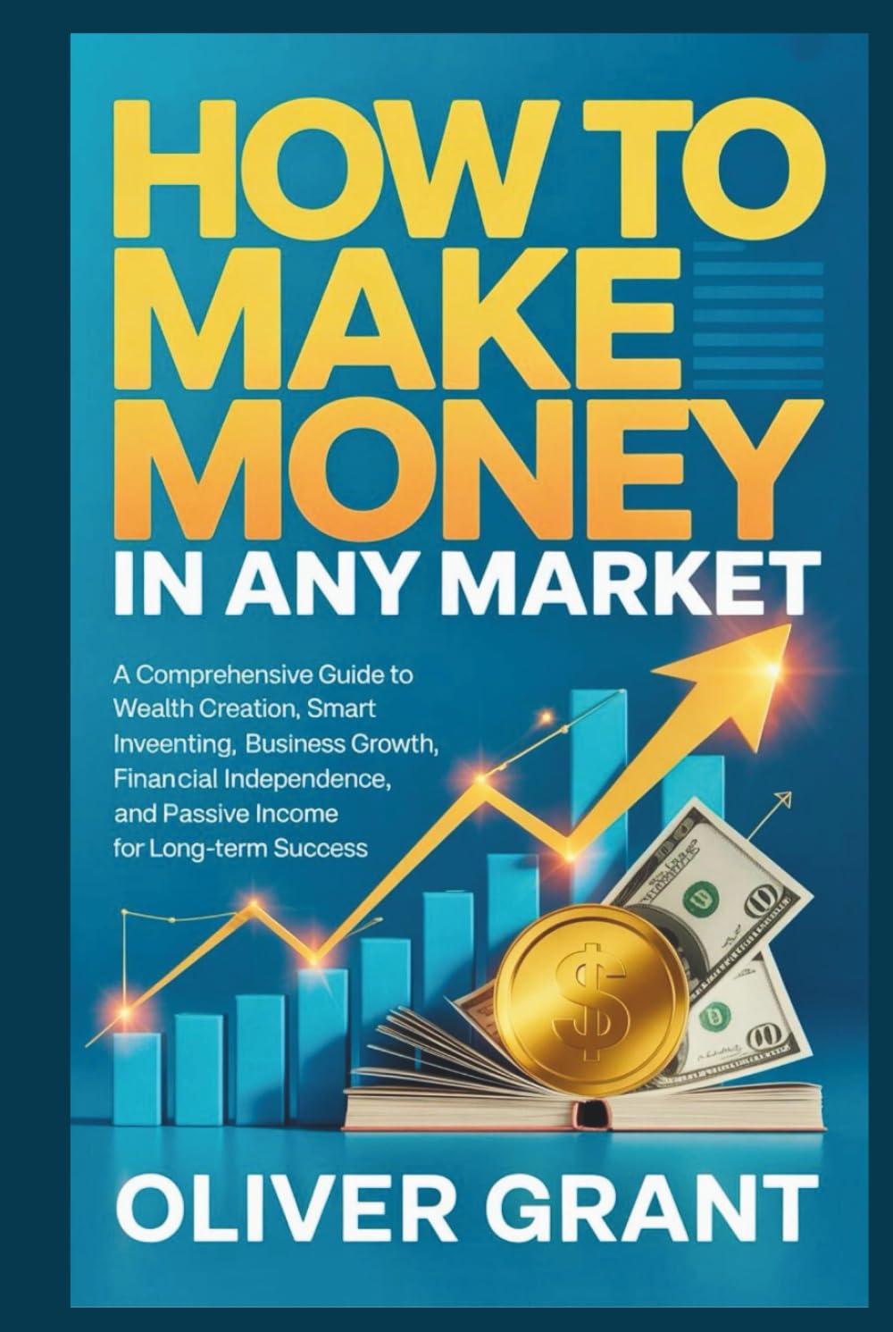 How to Make Money in any Market: A Comprehensive Guide to Wealth Creation, Smart Investing, Business Growth, Financial Independence, and Passive Income for Long-Term Success