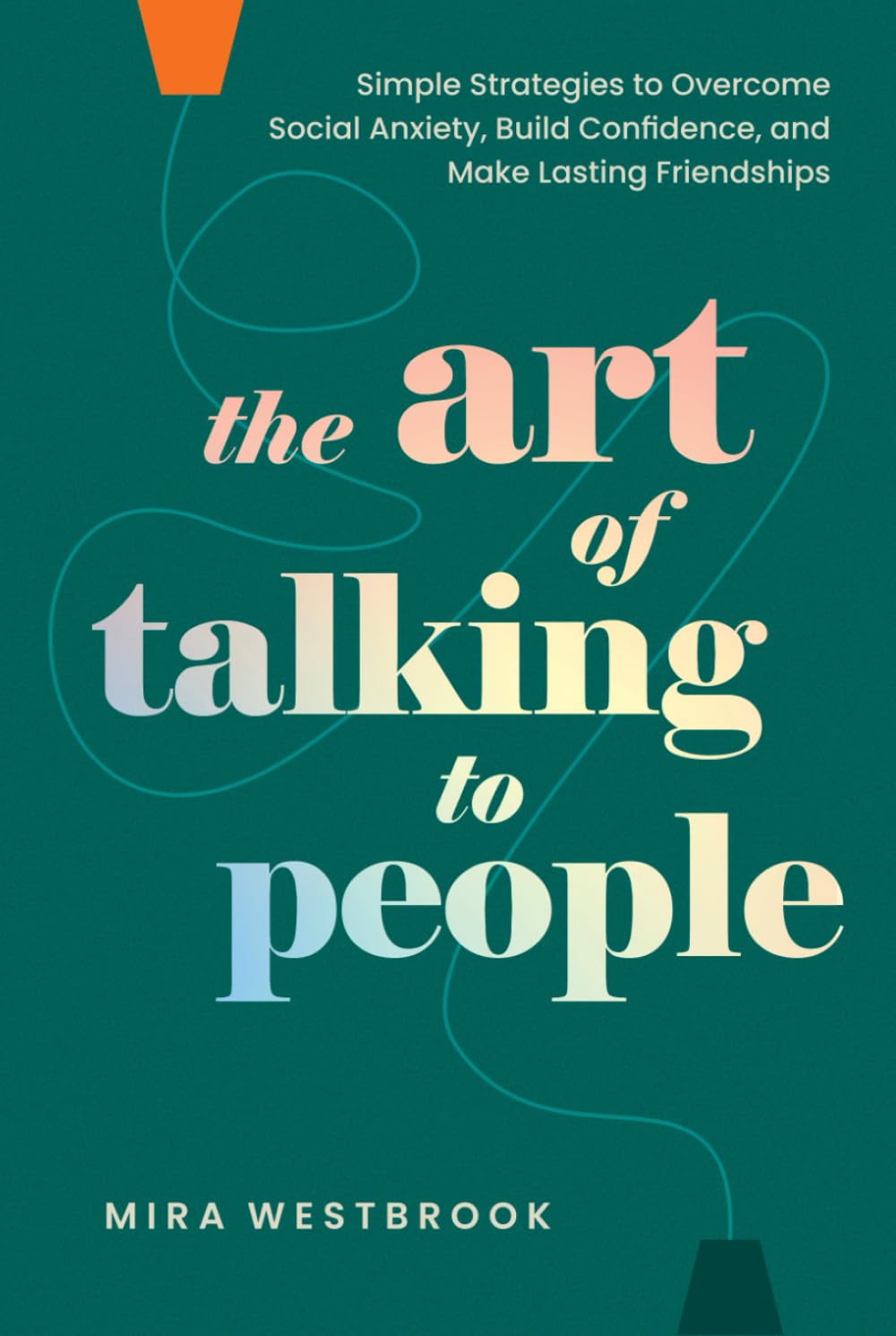 The Art of Talking to People: Simple Strategies to Overcome Social Anxiety, Build Confidence, and Make Lasting Friendships