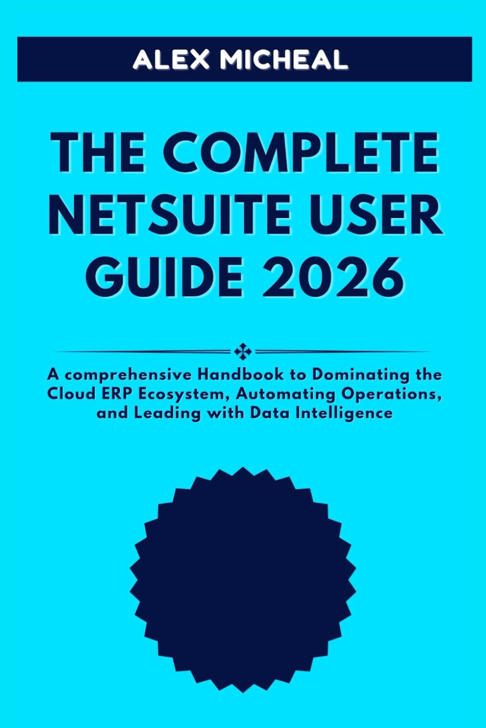THE COMPLETE NETSUITE USER GUIDE 2026: A Comprehensive Handbook to Dominating the Cloud ERP Ecosystem, Automating Operations, and Leading with Data Intelligence