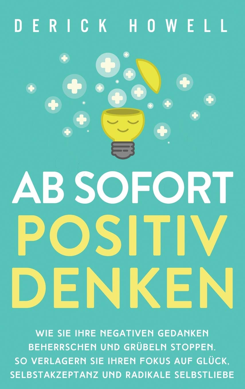 Ab sofort positiv denken: Wie Sie Ihre negativen Gedanken beherrschen und Grübeln stoppen. So verlagern Sie Ihren Fokus auf Glück, Selbstakzeptanz und radikale Selbstliebe